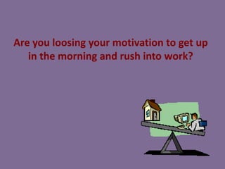 Are you loosing your motivation to get up
in the morning and rush into work?

 