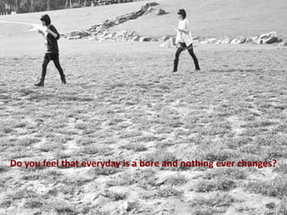 Do you feel that everyday is a bore and nothing ever changes?

 