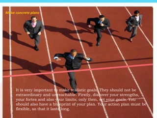 It is very important to make realistic goals. They should not be
extraordinary and unreachable. Firstly, discover your strengths,
your fortes and also your limits; only then, set your goals. You
should also have a blueprint of your plan. Your action plan must be
flexible, so that it lasts long.
Make concrete plans
 