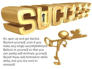 So, gear up and get started.
Reward yourself, even if you
make any single accomplishment.
Believe in yourself so that you
can easily self-motivate yourself.
Recall these self motivation skills
daily, and you are sure to
succeed!
 