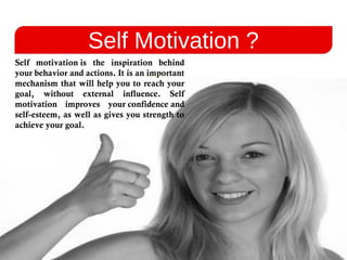 Self Motivation ?
Self motivation is the inspiration behind
your behavior and actions. It is an important
mechanism that will help you to reach your
goal, without external influence. Self
motivation improves your confidence and
self-esteem, as well as gives you strength to
achieve your goal.
 