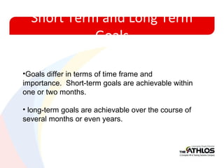Short Term and Long Term
Goals
•Goals differ in terms of time frame and
importance. Short-term goals are achievable within
one or two months.
• long-term goals are achievable over the course of
several months or even years.
 