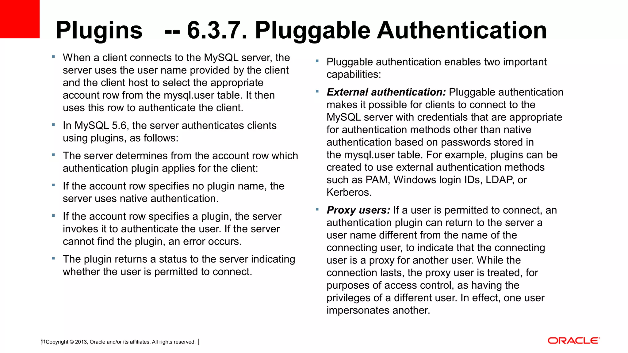 Copyright © 2013, Oracle and/or its affiliates. All rights reserved.11 Plugins -- 6.3.7. Pluggable Authentication  When a client connects to the MySQL server, the server uses the user name provided by the client and the client host to select the appropriate account row from the mysql.user table. It then uses this row to authenticate the client.  In MySQL 5.6, the server authenticates clients using plugins, as follows:  The server determines from the account row which authentication plugin applies for the client:  If the account row specifies no plugin name, the server uses native authentication.  If the account row specifies a plugin, the server invokes it to authenticate the user. If the server cannot find the plugin, an error occurs.  The plugin returns a status to the server indicating whether the user is permitted to connect.  Pluggable authentication enables two important capabilities:  External authentication: Pluggable authentication makes it possible for clients to connect to the MySQL server with credentials that are appropriate for authentication methods other than native authentication based on passwords stored in the mysql.user table. For example, plugins can be created to use external authentication methods such as PAM, Windows login IDs, LDAP, or Kerberos.  Proxy users: If a user is permitted to connect, an authentication plugin can return to the server a user name different from the name of the connecting user, to indicate that the connecting user is a proxy for another user. While the connection lasts, the proxy user is treated, for purposes of access control, as having the privileges of a different user. In effect, one user impersonates another.  