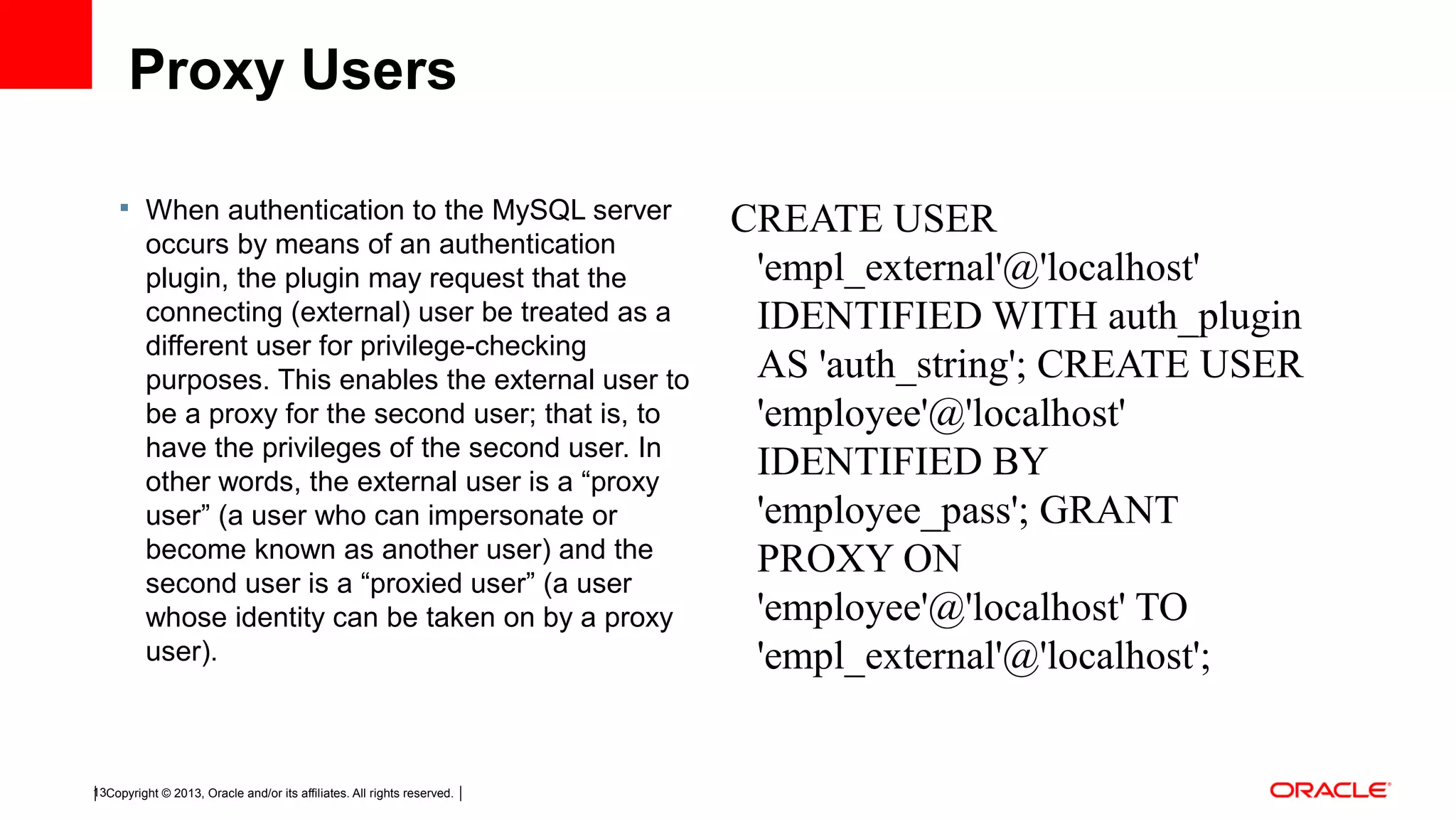 Copyright © 2013, Oracle and/or its affiliates. All rights reserved.13 Proxy Users  When authentication to the MySQL server occurs by means of an authentication plugin, the plugin may request that the connecting (external) user be treated as a different user for privilege-checking purposes. This enables the external user to be a proxy for the second user; that is, to have the privileges of the second user. In other words, the external user is a “proxy user” (a user who can impersonate or become known as another user) and the second user is a “proxied user” (a user whose identity can be taken on by a proxy user). CREATE USER 'empl_external'@'localhost' IDENTIFIED WITH auth_plugin AS 'auth_string'; CREATE USER 'employee'@'localhost' IDENTIFIED BY 'employee_pass'; GRANT PROXY ON 'employee'@'localhost' TO 'empl_external'@'localhost'; 