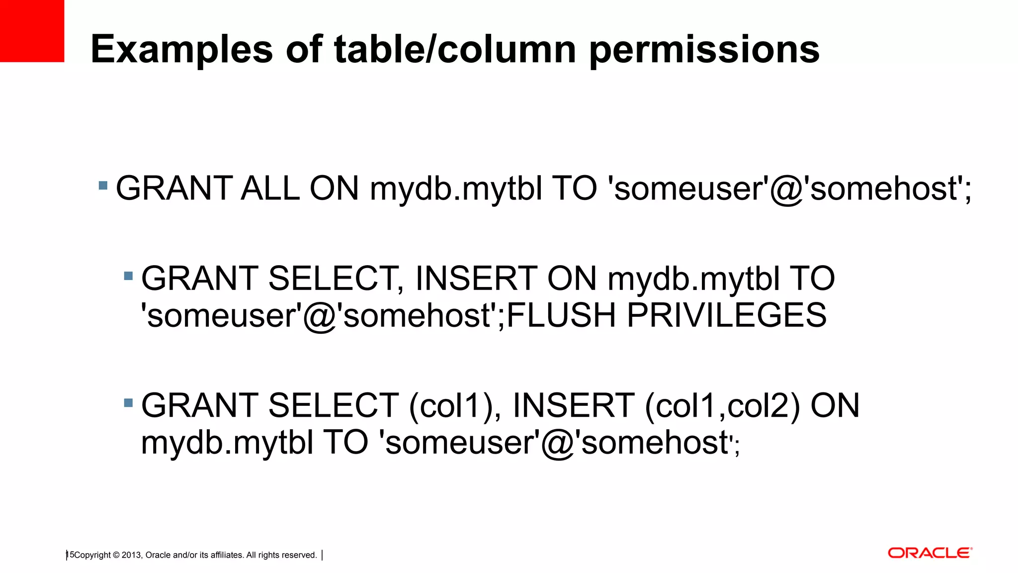 Copyright © 2013, Oracle and/or its affiliates. All rights reserved.15 Examples of table/column permissions  GRANT ALL ON mydb.mytbl TO 'someuser'@'somehost';  GRANT SELECT, INSERT ON mydb.mytbl TO 'someuser'@'somehost';FLUSH PRIVILEGES  GRANT SELECT (col1), INSERT (col1,col2) ON mydb.mytbl TO 'someuser'@'somehost'; 