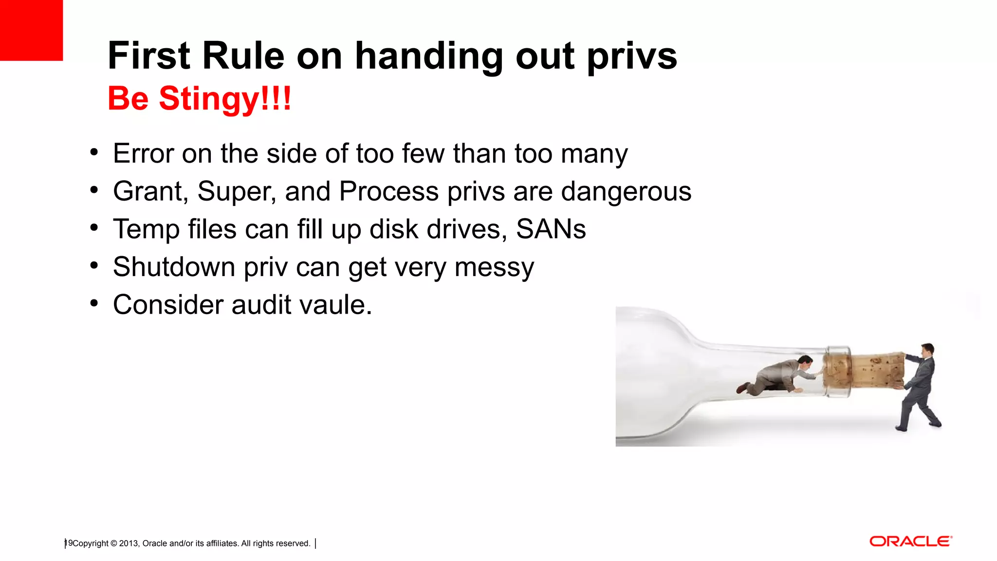 Copyright © 2013, Oracle and/or its affiliates. All rights reserved.19 ● Error on the side of too few than too many ● Grant, Super, and Process privs are dangerous ● Temp files can fill up disk drives, SANs ● Shutdown priv can get very messy ● Consider audit vaule. First Rule on handing out privs Be Stingy!!! 