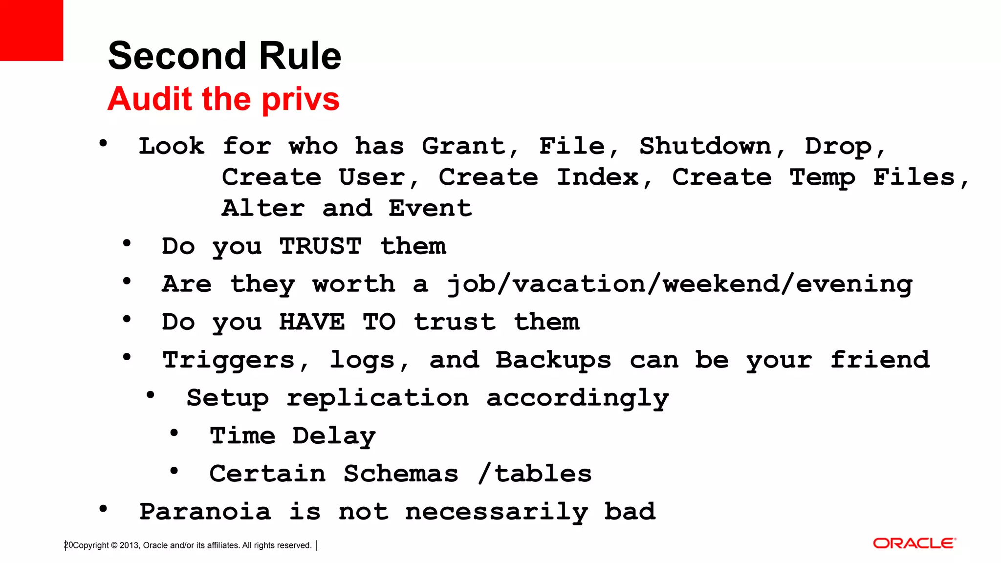 Copyright © 2013, Oracle and/or its affiliates. All rights reserved.20 ● Look for who has Grant, File, Shutdown, Drop, Create User, Create Index, Create Temp Files, Alter and Event ● Do you TRUST them ● Are they worth a job/vacation/weekend/evening ● Do you HAVE TO trust them ● Triggers, logs, and Backups can be your friend ● Setup replication accordingly ● Time Delay ● Certain Schemas /tables ● Paranoia is not necessarily bad Second Rule Audit the privs 