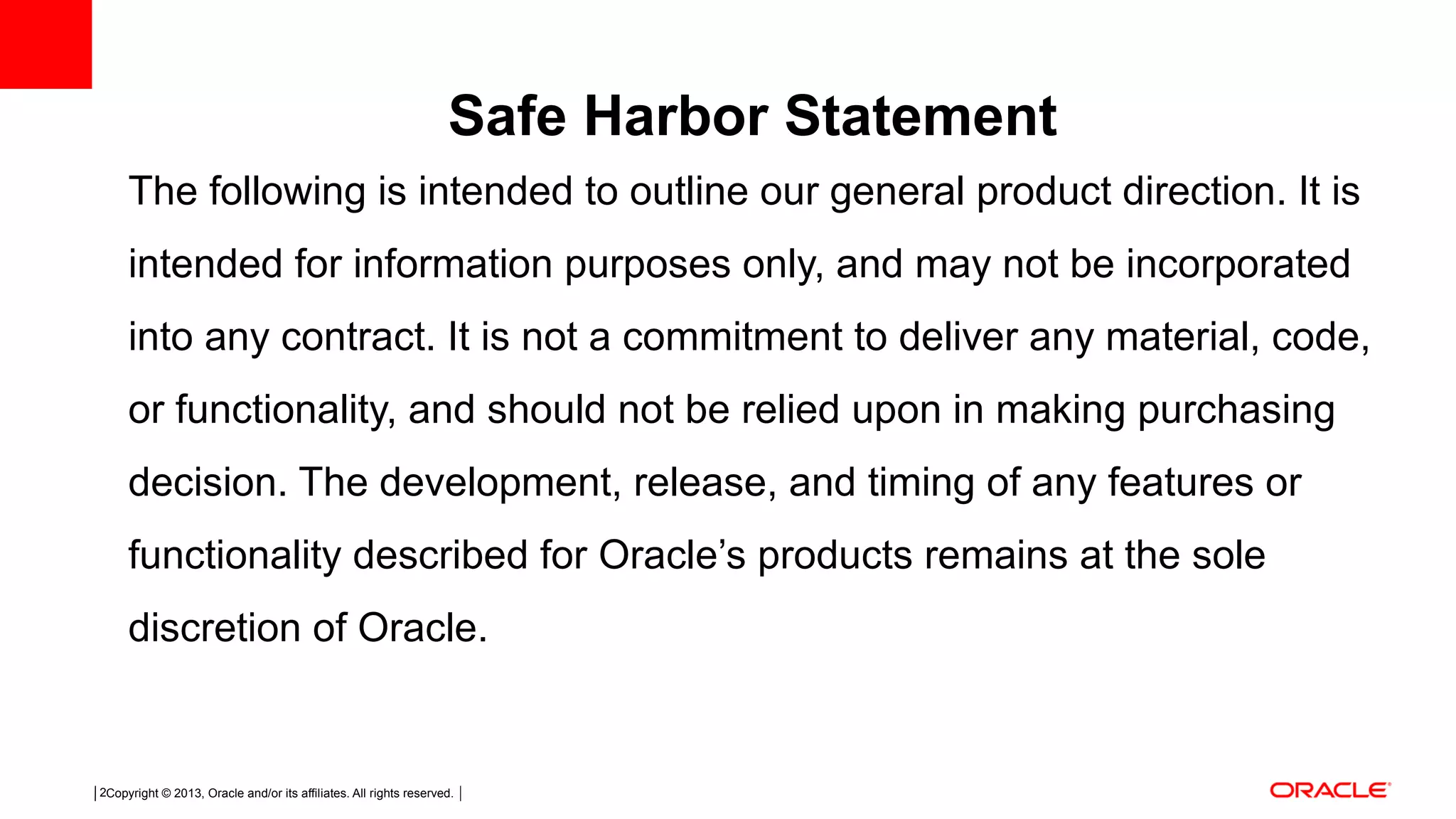 Copyright © 2013, Oracle and/or its affiliates. All rights reserved.2 The following is intended to outline our general product direction. It is intended for information purposes only, and may not be incorporated into any contract. It is not a commitment to deliver any material, code, or functionality, and should not be relied upon in making purchasing decision. The development, release, and timing of any features or functionality described for Oracle’s products remains at the sole discretion of Oracle. Safe Harbor Statement 
