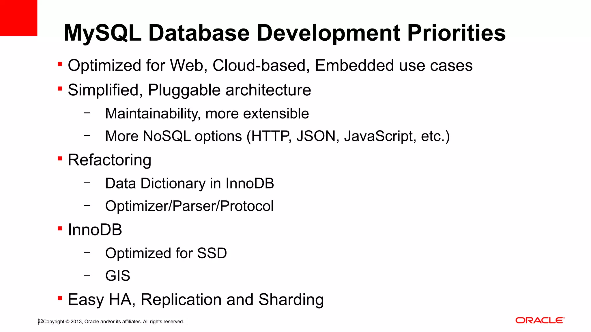 Copyright © 2013, Oracle and/or its affiliates. All rights reserved.22  Optimized for Web, Cloud-based, Embedded use cases  Simplified, Pluggable architecture – Maintainability, more extensible – More NoSQL options (HTTP, JSON, JavaScript, etc.)  Refactoring – Data Dictionary in InnoDB – Optimizer/Parser/Protocol  InnoDB – Optimized for SSD – GIS  Easy HA, Replication and Sharding MySQL Database Development Priorities 