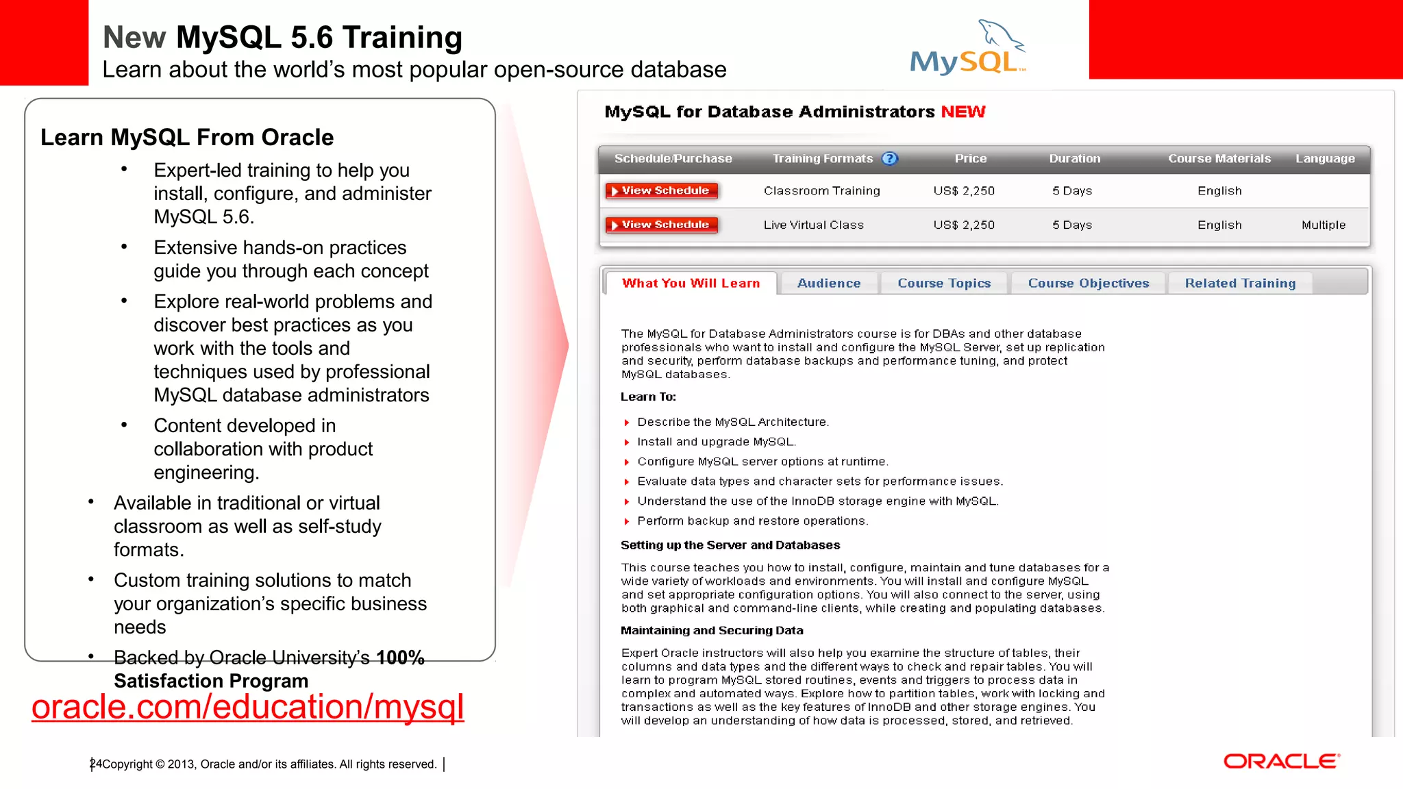 Copyright © 2013, Oracle and/or its affiliates. All rights reserved.24 New MySQL 5.6 Training Learn about the world’s most popular open-source database oracle.com/education/mysql Learn MySQL From Oracle ● Expert-led training to help you install, configure, and administer MySQL 5.6. ● Extensive hands-on practices guide you through each concept ● Explore real-world problems and discover best practices as you work with the tools and techniques used by professional MySQL database administrators ● Content developed in collaboration with product engineering. • Available in traditional or virtual classroom as well as self-study formats. • Custom training solutions to match your organization’s specific business needs • Backed by Oracle University’s 100% Satisfaction Program 