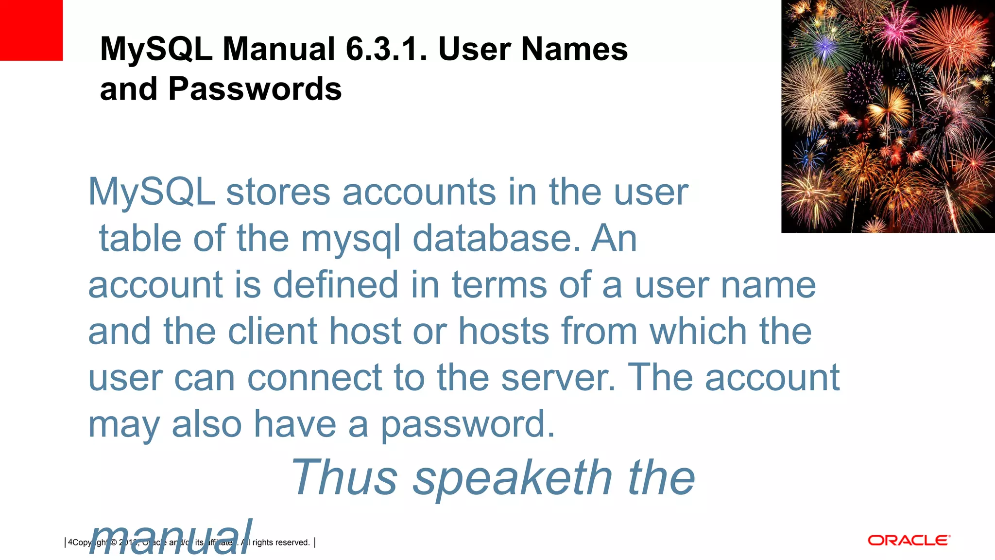 Copyright © 2013, Oracle and/or its affiliates. All rights reserved.4 MySQL Manual 6.3.1. User Names and Passwords MySQL stores accounts in the user  table of the mysql database. An account is defined in terms of a user name and the client host or hosts from which the user can connect to the server. The account may also have a password. Thus speaketh the manual 