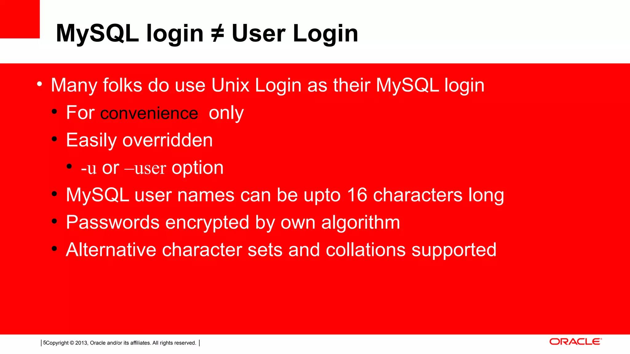 Copyright © 2013, Oracle and/or its affiliates. All rights reserved.5 MySQL login ≠ User Login • Many folks do use Unix Login as their MySQL login ● For convenience only ● Easily overridden ● -u or –user option ● MySQL user names can be upto 16 characters long ● Passwords encrypted by own algorithm ● Alternative character sets and collations supported 