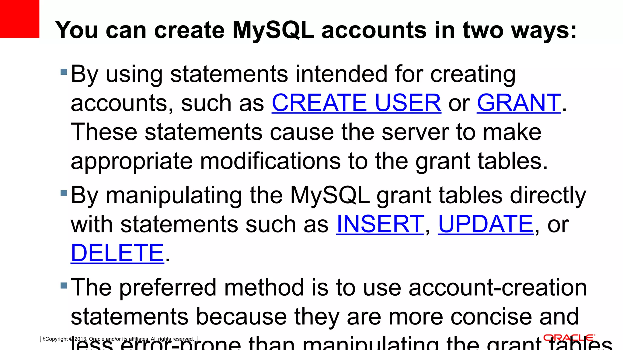 Copyright © 2013, Oracle and/or its affiliates. All rights reserved.6 You can create MySQL accounts in two ways: By using statements intended for creating accounts, such as CREATE USER or GRANT. These statements cause the server to make appropriate modifications to the grant tables. By manipulating the MySQL grant tables directly with statements such as INSERT, UPDATE, or  DELETE. The preferred method is to use account-creation statements because they are more concise and 