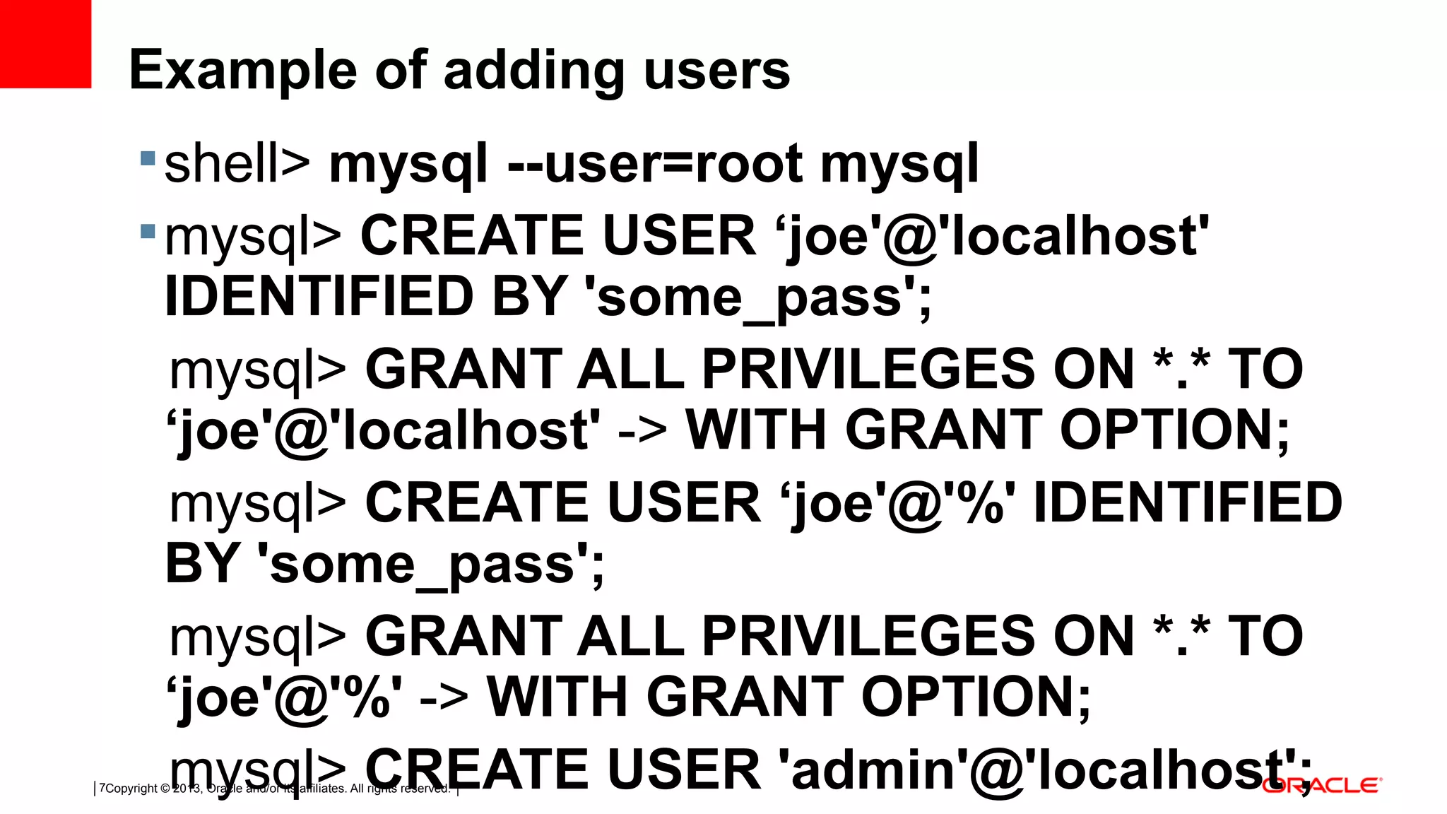 Copyright © 2013, Oracle and/or its affiliates. All rights reserved.7 Example of adding users shell> mysql --user=root mysql mysql> CREATE USER ‘joe'@'localhost' IDENTIFIED BY 'some_pass'; mysql> GRANT ALL PRIVILEGES ON *.* TO ‘joe'@'localhost' -> WITH GRANT OPTION; mysql> CREATE USER ‘joe'@'%' IDENTIFIED BY 'some_pass'; mysql> GRANT ALL PRIVILEGES ON *.* TO ‘joe'@'%' -> WITH GRANT OPTION; mysql> CREATE USER 'admin'@'localhost'; 