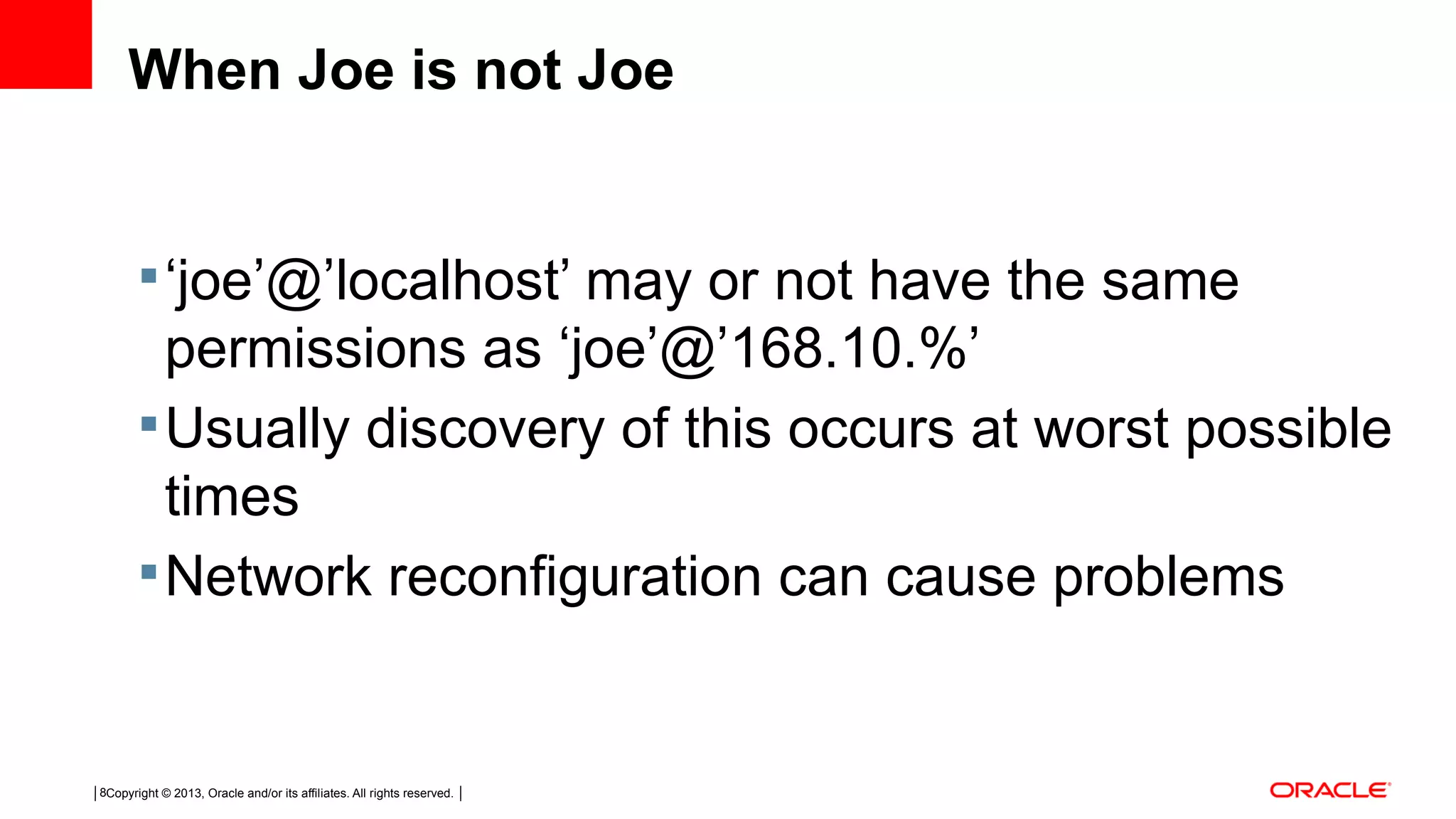 Copyright © 2013, Oracle and/or its affiliates. All rights reserved.8 When Joe is not Joe ‘joe’@’localhost’ may or not have the same permissions as ‘joe’@’168.10.%’ Usually discovery of this occurs at worst possible times Network reconfiguration can cause problems 