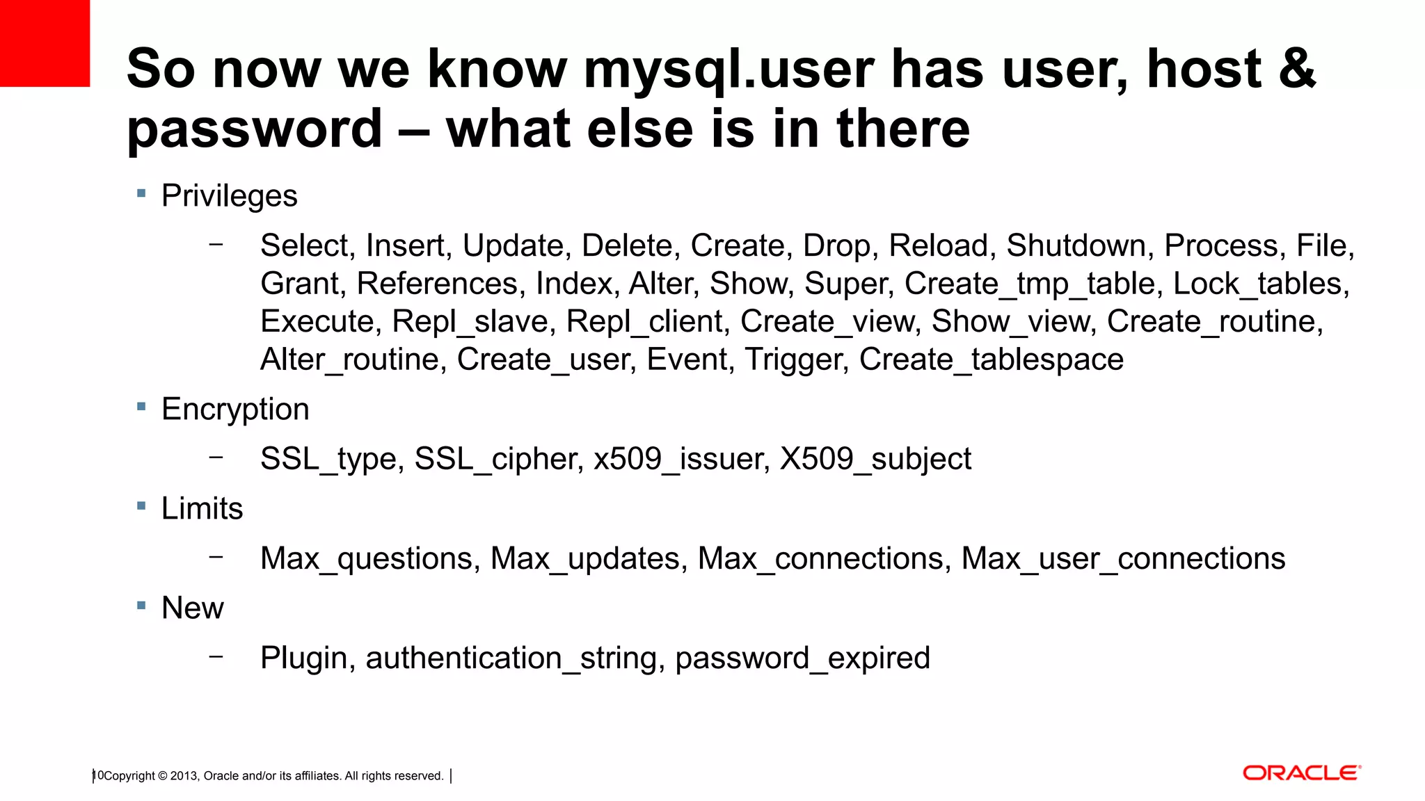 Copyright © 2013, Oracle and/or its affiliates. All rights reserved.10 So now we know mysql.user has user, host & password – what else is in there  Privileges – Select, Insert, Update, Delete, Create, Drop, Reload, Shutdown, Process, File, Grant, References, Index, Alter, Show, Super, Create_tmp_table, Lock_tables, Execute, Repl_slave, Repl_client, Create_view, Show_view, Create_routine, Alter_routine, Create_user, Event, Trigger, Create_tablespace  Encryption – SSL_type, SSL_cipher, x509_issuer, X509_subject  Limits – Max_questions, Max_updates, Max_connections, Max_user_connections  New – Plugin, authentication_string, password_expired 