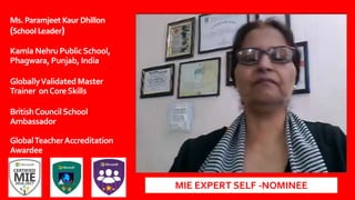 Ms. Paramjeet Kaur Dhillon
(School Leader)
Kamla NehruPublicSchool,
Phagwara, Punjab, India
GloballyValidated Master
Trainer onCoreSkills
BritishCouncilSchool
Ambassador
GlobalTeacherAccreditation
Awardee
MIE EXPERT SELF -NOMINEE
 
