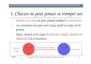 1. Chacun ne peut jamais se tromper soi.
1.         Esprit et le corps ne peut jamais tromper la conscience.
2.         La conscience ne peut voir ce que esprit et corps est la
           pensée.
3.         Donc, l'esprit et le corps devrait être simple, honnête et
           obéissant à la Conscience.

     Esprit et                      ne peut jamais tromper
                                                                                  la conscience
     le corps

2012/6/5                                       Tsuchiyama.
                     Copyright © 2012, Hitoshi Tsuchiyama. All rights reserved.              3
 