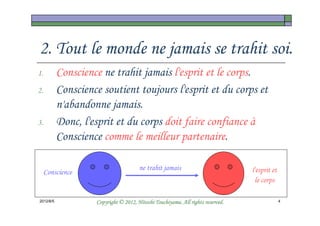 2. Tout le monde ne jamais se trahit soi.
1.         Conscience ne trahit jamais l'esprit et le corps.
2.         Conscience soutient toujours l'esprit et du corps et
           n'abandonne jamais.
3.         Donc, l'esprit et du corps doit faire confiance à
           Conscience comme le meilleur partenaire.

                                       ne trahit jamais                          l'esprit et
     Conscience
                                                                                  le corps

2012/6/5                                      Tsuchiyama.
                    Copyright © 2012, Hitoshi Tsuchiyama. All rights reserved.                 4
 
