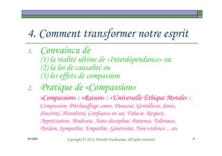 4. Comment transformer notre esprit
1.         Convaincu de
           (1) la réalité ultime de «Interdépendance» ou
           (2) la loi de causalité ou
           (3) les effets de compassion
2.         Pratique de «Compassion»
           «Compassion» : «Raison» : «Universelle Éthique Morale» :
           Compassion, Préchauffage coeur, Douceur, Gentillesse, Soins,
           Sincérité, Honnêteté, Confiance en soi, Fiducie, Respect,
           Appréciation, Modestie, Auto-discipline, Patience, Tolérance,
           Pardon, Sympathie, Empathie, Générosité, Non violence ... etc
2012/6/5                                        Tsuchiyama.
                      Copyright © 2012, Hitoshi Tsuchiyama. All rights reserved.   6
 