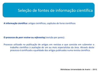Seleção de fontes de informação científica

A informação científica: artigos científicos, capítulos de livros científicos




O processo de peer review ou refereeing (revisão por pares):

Processo utilizado na publicação de artigos em revistas e que consiste em submeter o
      trabalho científico à avaliação de um ou mais especialistas da área. Através deste
      processo é certificada a qualidade dos artigos publicados numa revista científica.




                                                             Bibliotecas Universidade de Aveiro - 2012
 