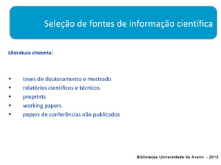 Seleção de fontes de informação científica

Literatura cinzenta:



•     teses de doutoramento e mestrado
•     relatórios científicos e técnicos
•     preprints
•     working papers
•     papers de conferências não publicados




                                              Bibliotecas Universidade de Aveiro - 2012
 
