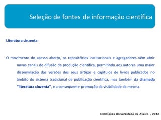 Seleção de fontes de informação científica


Literatura cinzenta



O movimento do acesso aberto, os repositórios institucionais e agregadores vêm abrir
      novos canais de difusão da produção científica, permitindo aos autores uma maior
      disseminação das versões dos seus artigos e capítulos de livros publicados no
      âmbito do sistema tradicional de publicação científica, mas também da chamada
      “literatura cinzenta”, e a consequente promoção da visibilidade da mesma.




                                                      Bibliotecas Universidade de Aveiro - 2012
 