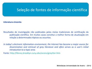 Seleção de fontes de informação científica

Literatura cinzenta



Resultados de investigação não publicados pelos meios tradicionais de certificação da
      publicação científica. Em muitos casos constitui a melhor forma de atualização em
      relação a determinados tópicos ou assuntos.

In today’s electronic information environment, the Internet has become a major source for
       dissemination and retrieval of grey literature and often serves as a user’s initial
       introduction to a topic area.
Fonte: http://library.brooklyn.cuny.edu/access/greyliter.htm




                                                        Bibliotecas Universidade de Aveiro - 2012
 