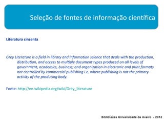 Seleção de fontes de informação científica

Literatura cinzenta



Grey Literature is a field in library and Information science that deals with the production,
       distribution, and access to multiple document types produced on all levels of
       government, academics, business, and organization in electronic and print formats
       not controlled by commercial publishing i.e. where publishing is not the primary
       activity of the producing body.

Fonte: http://en.wikipedia.org/wiki/Grey_literature




                                                           Bibliotecas Universidade de Aveiro - 2012
 