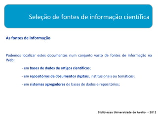 Seleção de fontes de informação científica

As fontes de informação


Podemos localizar estes documentos num conjunto vasto de fontes de informação na
Web:

        - em bases de dados de artigos científicos;

        - em repositórios de documentos digitais, institucionais ou temáticos;

        - em sistemas agregadores de bases de dados e repositórios;




                                                       Bibliotecas Universidade de Aveiro - 2012
 