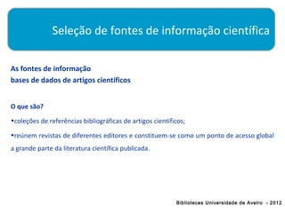 Seleção de fontes de informação científica

As fontes de informação
bases de dados de artigos científicos


O que são?
•coleções de referências bibliográficas de artigos científicos;

•reúnem revistas de diferentes editores e constituem-se como um ponto de acesso global
a grande parte da literatura científica publicada.




                                                           Bibliotecas Universidade de Aveiro - 2012
 