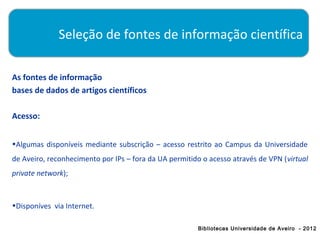 Seleção de fontes de informação científica

As fontes de informação
bases de dados de artigos científicos

Acesso:


•Algumas disponíveis mediante subscrição – acesso restrito ao Campus da Universidade
de Aveiro, reconhecimento por IPs – fora da UA permitido o acesso através de VPN (virtual
private network);



•Disponíves via Internet.

                                                       Bibliotecas Universidade de Aveiro - 2012
 