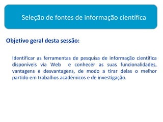 Seleção de fontes de informação científica


Objetivo geral desta sessão:
       



  Identificar as ferramentas de pesquisa de informação científica
  disponíveis via Web e conhecer as suas funcionalidades,
  vantagens e desvantagens, de modo a tirar delas o melhor
  partido em trabalhos académicos e de investigação.
 