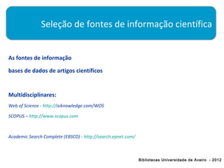 Seleção de fontes de informação científica


As fontes de informação

bases de dados de artigos científicos


Multidisciplinares:
Web of Science - http://isiknowledge.com/WOS

SCOPUS – http://www.scopus.com



Academic Search Complete (EBSCO) - http://search.epnet.com/



                                                              Bibliotecas Universidade de Aveiro - 2012
 