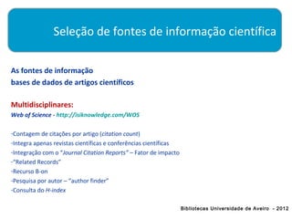 Seleção de fontes de informação científica

As fontes de informação
bases de dados de artigos científicos

Multidisciplinares:
Web of Science - http://isiknowledge.com/WOS

-Contagem de citações por artigo (citation count)
-Integra apenas revistas científicas e conferências científicas
-Integração com o “Journal Citation Reports” – Fator de impacto
-“Related Records”
-Recurso B-on
-Pesquisa por autor – “author finder”
-Consulta do H-index

                                                                  Bibliotecas Universidade de Aveiro - 2012
 