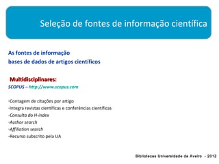 Seleção de fontes de informação científica

As fontes de informação
bases de dados de artigos científicos

Multidisciplinares:
SCOPUS – http://www.scopus.com

-Contagem de citações por artigo
-Integra revistas científicas e conferências científicas
-Consulta do H-index
-Author search
-Affiliation search
-Recurso subscrito pela UA



                                                           Bibliotecas Universidade de Aveiro - 2012
 