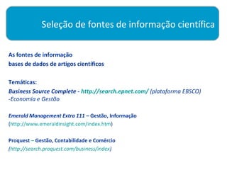 Seleção de fontes de informação científica

As fontes de informação
bases de dados de artigos científicos

Temáticas:
Business Source Complete - http://search.epnet.com/ (plataforma EBSCO)
-Economia e Gestão

Emerald Management Extra 111 – Gestão, Informação
(http://www.emeraldinsight.com/index.htm)

Proquest – Gestão, Contabilidade e Comércio
(http://search.proquest.com/business/index)
 