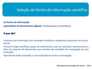 Seleção de fontes de informação científica

As fontes de informação
repositórios de documentos digitais, institucionais ou temáticos.

O que são?

•sistemas com informação com conteúdos científicos e académicos disponíveis em acesso
aberto;
•incluem artigos científicos, papers de conferências, teses de mestrado e doutoramento e
todo um conjunto de documentos que resultam das atividades de investigação de uma
instituição;
•geralmente estão associados a uma instituição de ensino e investigação .



                                                       Bibliotecas Universidade de Aveiro - 2012
 