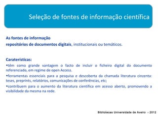 Seleção de fontes de informação científica

As fontes de informação
repositórios de documentos digitais, institucionais ou temáticos.


Caraterísticas:
•têm como grande vantagem o facto de incluir o ficheiro digital do documento
referenciado, em regime de open Access.
•ferramentas essenciais para a pesquisa e descoberta da chamada literatura cinzenta:
teses, preprints, relatórios, comunicações de conferências, etc;
•contribuem para o aumento da literatura científica em acesso aberto, promovendo a
visibilidade da mesma na rede.




                                                    Bibliotecas Universidade de Aveiro - 2012
 