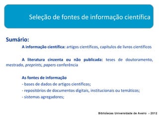 Seleção de fontes de informação científica


Sumário:
       A informação científica: artigos científicos, capítulos de livros científicos

       A literatura cinzenta ou não publicada: teses de doutoramento,
mestrado, preprints, papers conferência

       As fontes de informação
       - bases de dados de artigos científicos;
       - repositórios de documentos digitais, institucionais ou temáticos;
       - sistemas agregadores;


                                                    Bibliotecas Universidade de Aveiro - 2012
 