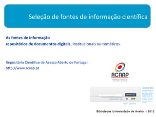 Seleção de fontes de informação científica

As fontes de informação
repositórios de documentos digitais, institucionais ou temáticos.



Repositório Científico de Acesso Aberto de Portugal
http://www.rcaap.pt




                                                      Bibliotecas Universidade de Aveiro - 2012
 