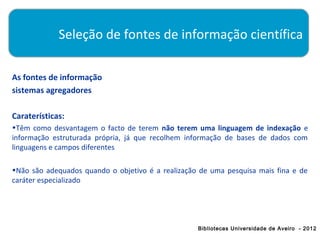 Seleção de fontes de informação científica

As fontes de informação
sistemas agregadores

Caraterísticas:
•Têm como desvantagem o facto de terem não terem uma linguagem de indexação e
informação estruturada própria, já que recolhem informação de bases de dados com
linguagens e campos diferentes

•Não são adequados quando o objetivo é a realização de uma pesquisa mais fina e de
caráter especializado




                                                   Bibliotecas Universidade de Aveiro - 2012
 