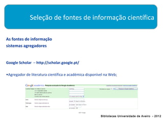Seleção de fontes de informação científica

As fontes de informação
sistemas agregadores


Google Scholar – http://scholar.google.pt/

•Agregador de literatura científica e académica disponível na Web;




                                                        Bibliotecas Universidade de Aveiro - 2012
 