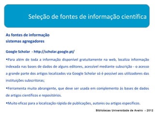 Seleção de fontes de informação científica

As fontes de informação
sistemas agregadores

Google Scholar - http://scholar.google.pt/
•Para além de toda a informação disponível gratuitamente na web, localiza informação
indexada nas bases de dados de alguns editores, acessível mediante subscrição - o acesso
a grande parte dos artigos localizados via Google Scholar só é possível aos utilizadores das
instituições subscritoras;
•Ferramenta muito abrangente, que deve ser usada em complemento às bases de dados
de artigos científicos e repositórios.
•Muito eficaz para a localização rápida de publicações, autores ou artigos específicos.
                                                          Bibliotecas Universidade de Aveiro - 2012
 