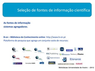 Seleção de fontes de informação científica

As fontes de informação
sistemas agregadores.


B-on – Biblioteca do Conhecimento online: http://www.b-on.pt
Plataforma de pesquisa que agrega um conjunto vasto de recursos:




                                                      Bibliotecas Universidade de Aveiro - 2012
 