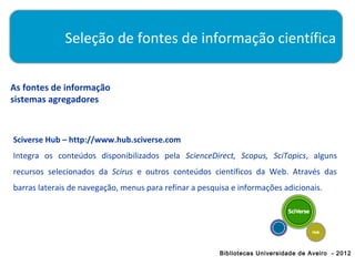 Seleção de fontes de informação científica


As fontes de informação
sistemas agregadores



Sciverse Hub – http://www.hub.sciverse.com
Integra os conteúdos disponibilizados pela ScienceDirect, Scopus, SciTopics, alguns
recursos selecionados da Scirus e outros conteúdos científicos da Web. Através das
barras laterais de navegação, menus para refinar a pesquisa e informações adicionais.




                                                        Bibliotecas Universidade de Aveiro - 2012
 