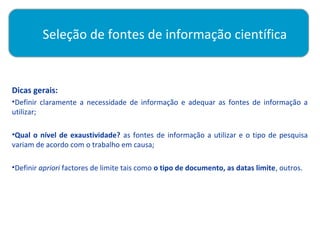 Seleção de fontes de informação científica

          
Dicas gerais:
•Definir claramente a necessidade de informação e adequar as fontes de informação a
utilizar;

•Qual o nível de exaustividade? as fontes de informação a utilizar e o tipo de pesquisa
variam de acordo com o trabalho em causa;

•Definir apriori factores de limite tais como o tipo de documento, as datas limite, outros.
 