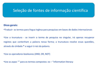Seleção de fontes de informação científica

          
Dicas gerais:
•Traduzir os termos para língua inglesa para pesquisas em bases de dados internacionais


•Use a truncatura - se inserir o termo de pesquisa no singular, irá apenas recuperar
registos que contenham a palavra nessa forma; a truncatura resolve essas questões,
através do símbolo * a seguir à raiz da palavra.


•Use os operadores booleanos (AND, OR, NOT)


•Use as aspas “” para os termos compostos: ex – “information literacy
 