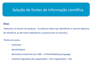Seleção de fontes de informação científica

          
Dicas
•Selecione os termos de pesquisa - as palavras chave que identificam o assunto (palavras
de relevância, ou de maior importância, na procura de um assunto.)


•Tenha em conta:

    -   sinónimos
    -   plural/singular
    -   abreviatura acrónimos (ex: UML – Unified Modeling Language)
    -   variantes linguísticas (ex: organisation – UK e organization – US)
 