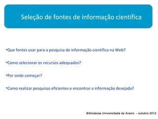 Seleção de fontes de informação científica

         

•Que fontes usar para a pesquisa de informação científica na Web?

•Como selecionar os recursos adequados?

•Por onde começar?

•Como realizar pesquisas eficientes e encontrar a informação desejada?




                                            Bibliotecas Universidade de Aveiro - outubro 2012
 